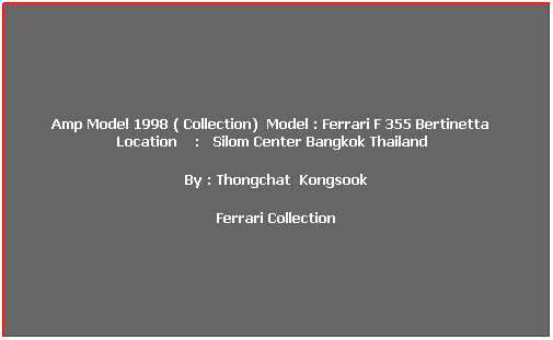 ���ͧ��ͤ���: &nbsp;Amp Model 1998 ( Collection)&nbsp; Model : Ferrari F 355 Bertinetta&nbsp;&nbsp;&nbsp;&nbsp; Location&nbsp;&nbsp;&nbsp; :&nbsp;&nbsp; Silom Center Bangkok Thailand&nbsp;&nbsp; 
By : Thongchat&nbsp; Kongsook
Ferrari Collection
