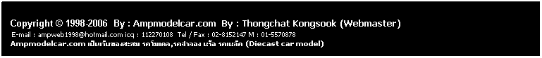 ���ͧ��ͤ���: &nbsp;
&nbsp;
Copyright &copy; 1998-2006 &nbsp;By : Ampmodelcar.com &nbsp;By : Thongchat Kongsook (Webmaster)
&nbsp;E-mail : ampweb1998@hotmail.com icq : 112270108&nbsp; Tel / Fax : 02-8152147 M : 01-5570878 &nbsp;&nbsp;&nbsp;&nbsp;&nbsp;&nbsp;&nbsp;&nbsp;&nbsp;&nbsp;&nbsp;&nbsp;&nbsp;&nbsp;&nbsp;&nbsp;&nbsp;&nbsp;&nbsp;&nbsp;&nbsp;&nbsp;&nbsp;&nbsp;&nbsp;&nbsp;&nbsp;&nbsp;&nbsp;&nbsp;&nbsp;&nbsp;&nbsp;&nbsp;&nbsp;&nbsp;&nbsp;&nbsp;&nbsp;&nbsp;&nbsp;&nbsp;&nbsp;&nbsp;&nbsp;&nbsp;&nbsp;&nbsp;&nbsp;&nbsp;&nbsp; Ampmodelcar.com ����红ͧ���� ö����,ö���ͧ ���� ö���� (Diecast car model)
