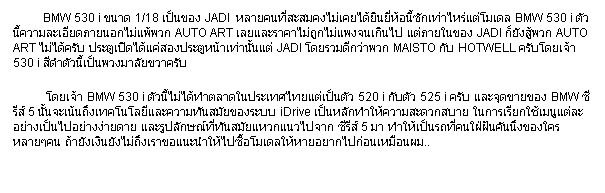 ���ͧ��ͤ���: &nbsp;&nbsp;&nbsp;&nbsp;&nbsp;&nbsp;&nbsp;&nbsp;&nbsp; BMW 530 i ��Ҵ 1/18 �繢ͧ JADI&nbsp; ���¤������������������Թ�����͹��ѡ������������� BMW 530 i ��ǹ����������´��¹͡�����ǡ AUTO ART �������Ҥ����١���ᾧ���Թ� �����㹢ͧ JADI ���ѧ���ǡ AUTO ART ������Ѻ ��е��Դ�����ͧ��е�˹����ҹ���� JADI ������ա��Ҿǡ MAISTO �Ѻ HOTWELL ��Ѻ����� 530 i �մӵ�ǹ���繾ǧ����¢�Ҥ�Ѻ 
           ����� BMW 530 i ��ǹ�������ӵ�Ҵ㹻���������繵�� 520 i �Ѻ��� 525 i ��Ѻ ��Шش��¢ͧ BMW ������ 5 ��鹨��鹶֧෤�������Ф����ѹ���¢ͧ�к� iDrive ����ѡ���������дǡʺ�� 㹡�����¡�������������ҧ������ҧ���´�� ����ٻ�ѡɳ���ѹ������ǡ��仨ҡ ������ 5 �� �������ö��褹��ѹ�ѹ�֧�ͧ������椹 ����ѧ�Թ�ѧ���֧��Ң��й����仫���������������ҡ仡�͹����͹��..
&nbsp;&nbsp;&nbsp;&nbsp;&nbsp;&nbsp;&nbsp;&nbsp;&nbsp; 
